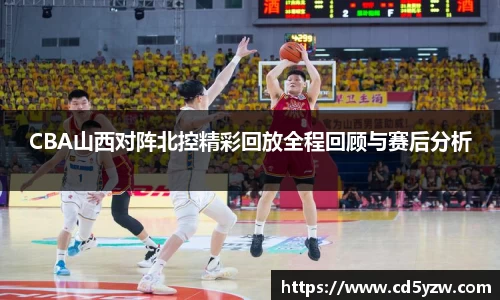 CBA山西对阵北控精彩回放全程回顾与赛后分析