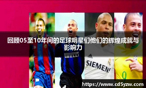 回顾05至10年间的足球明星们他们的辉煌成就与影响力